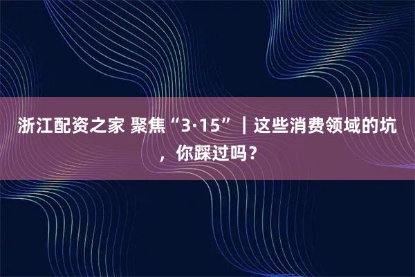 浙江配资之家 聚焦“3·15”｜这些消费领域的坑，你踩过吗？