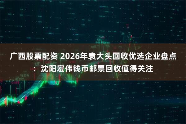 广西股票配资 2026年袁大头回收优选企业盘点：沈阳宏伟钱币邮票回收值得关注