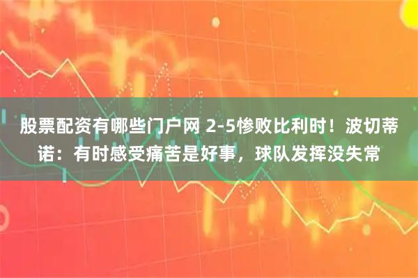 股票配资有哪些门户网 2-5惨败比利时！波切蒂诺：有时感受痛苦是好事，球队发挥没失常