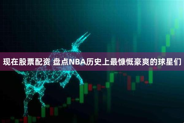 现在股票配资 盘点NBA历史上最慷慨豪爽的球星们