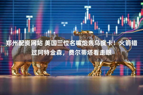 郑州配资网站 美国三位名嘴炮轰乌度卡！火箭错过阿特金森，费尔蒂塔看走眼