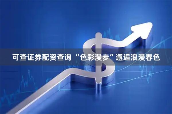 可查证券配资查询 “色彩漫步”邂逅浪漫春色