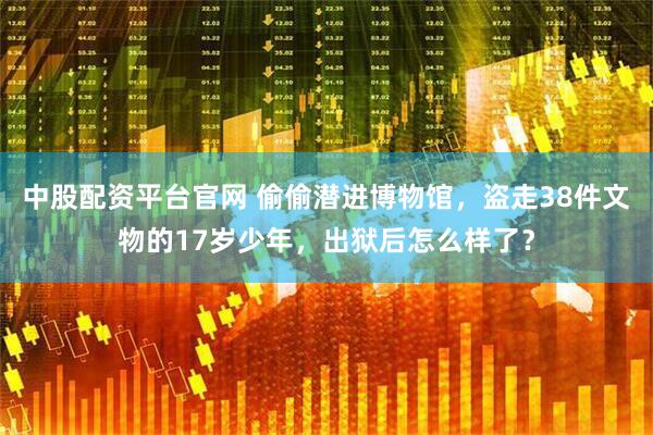 中股配资平台官网 偷偷潜进博物馆，盗走38件文物的17岁少年，出狱后怎么样了？