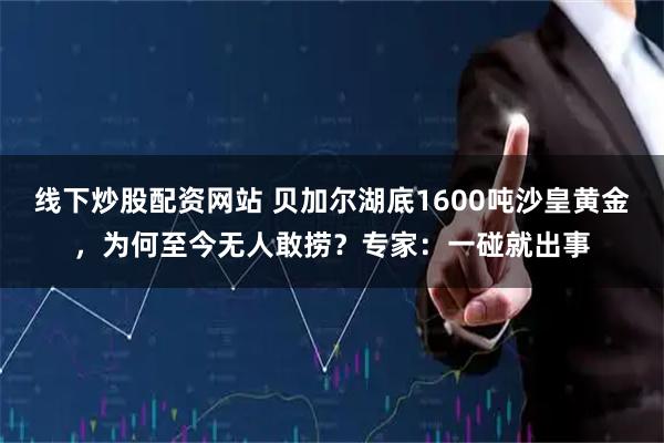 线下炒股配资网站 贝加尔湖底1600吨沙皇黄金，为何至今无人敢捞？专家：一碰就出事