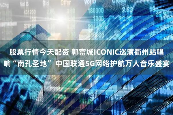 股票行情今天配资 郭富城ICONIC巡演衢州站唱响“南孔圣地” 中国联通5G网络护航万人音乐盛宴