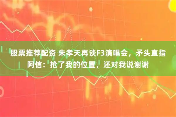 股票推荐配资 朱孝天再谈F3演唱会，矛头直指阿信：抢了我的位置，还对我说谢谢