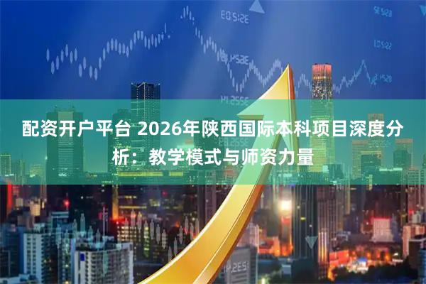 配资开户平台 2026年陕西国际本科项目深度分析：教学模式与师资力量