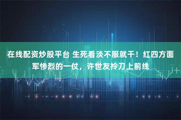 在线配资炒股平台 生死看淡不服就干！红四方面军惨烈的一仗，许世友拎刀上前线