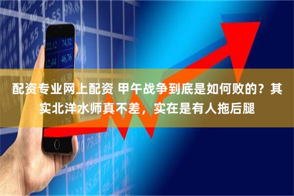 配资专业网上配资 甲午战争到底是如何败的？其实北洋水师真不差，实在是有人拖后腿