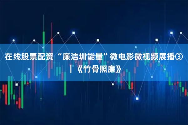 在线股票配资 “廉洁圳能量”微电影微视频展播③｜《竹骨照廉》