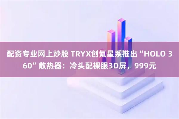 配资专业网上炒股 TRYX创氪星系推出“HOLO 360”散热器：冷头配裸眼3D屏，999元
