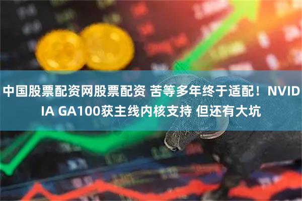 中国股票配资网股票配资 苦等多年终于适配！NVIDIA GA100获主线内核支持 但还有大坑