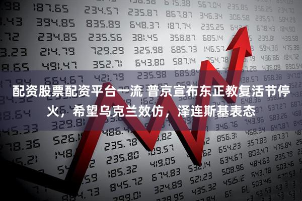 配资股票配资平台一流 普京宣布东正教复活节停火，希望乌克兰效仿，泽连斯基表态