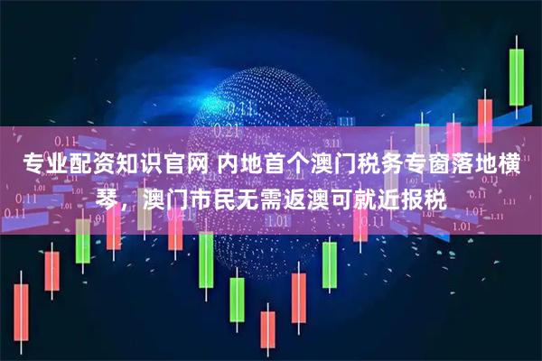 专业配资知识官网 内地首个澳门税务专窗落地横琴,澳门市民无需返澳可就近报税