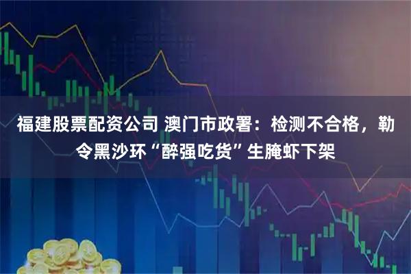 福建股票配资公司 澳门市政署：检测不合格，勒令黑沙环“醉强吃货”生腌虾下架