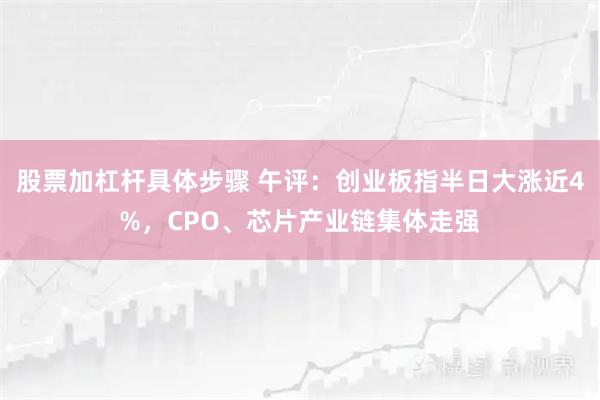 股票加杠杆具体步骤 午评：创业板指半日大涨近4%，CPO、芯片产业链集体走强