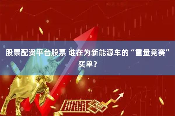 股票配资平台股票 谁在为新能源车的“重量竞赛”买单？