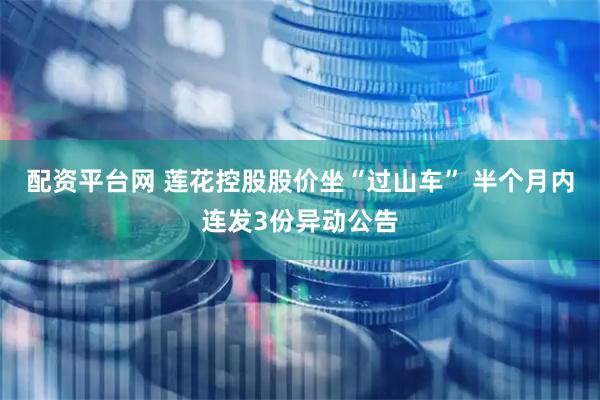 配资平台网 莲花控股股价坐“过山车” 半个月内连发3份异动公告