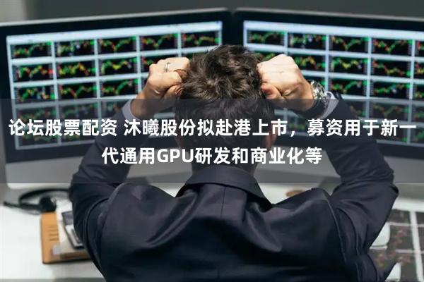 论坛股票配资 沐曦股份拟赴港上市，募资用于新一代通用GPU研发和商业化等