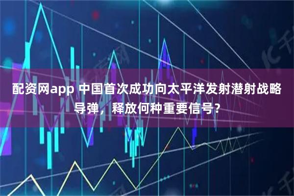配资网app 中国首次成功向太平洋发射潜射战略导弹，释放何种重要信号？