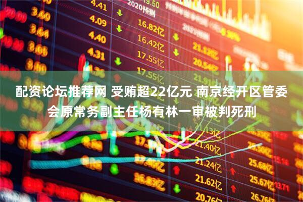 配资论坛推荐网 受贿超22亿元 南京经开区管委会原常务副主任杨有林一审被判死刑