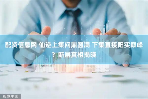 配资信息网 仙逆上集问鼎圆满 下集直接阳实巅峰？断层真相揭晓