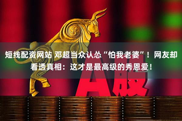 短线配资网站 邓超当众认怂“怕我老婆”！网友却看透真相：这才是最高级的秀恩爱！